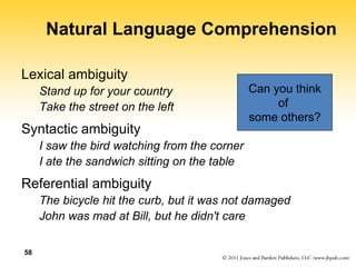 58
Natural Language Comprehension
Lexical ambiguity
Stand up for your country
Take the street on the left
Syntactic ambiguity
I saw the bird watching from the corner
I ate the sandwich sitting on the table
Referential ambiguity
The bicycle hit the curb, but it was not damaged
John was mad at Bill, but he didn't care
Can you think
of
some others?
 