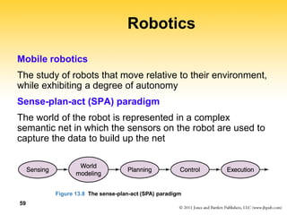 59
Robotics
Mobile robotics
The study of robots that move relative to their environment,
while exhibiting a degree of autonomy
Sense-plan-act (SPA) paradigm
The world of the robot is represented in a complex
semantic net in which the sensors on the robot are used to
capture the data to build up the net
Figure 13.8 The sense-plan-act (SPA) paradigm
 