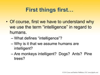 First things first…
• Of course, first we have to understand why
we use the term “intelligence” in regard to
humans.
– What defines “intelligence”?
– Why is it that we assume humans are
intelligent?
– Are monkeys intelligent? Dogs? Ants? Pine
trees?
 