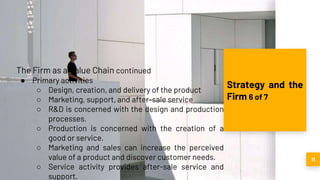 11
Strategy and the
Firm 6 of 7
The Firm as a Value Chain continued
● Primary activities
○ Design, creation, and delivery of the product
○ Marketing, support, and after-sale service
○ R&D is concerned with the design and production
processes.
○ Production is concerned with the creation of a
good or service.
○ Marketing and sales can increase the perceived
value of a product and discover customer needs.
○ Service activity provides after-sale service and
support.
 