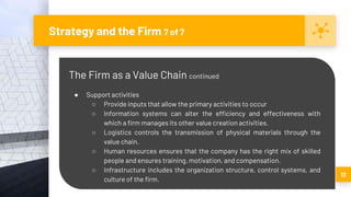 Strategy and the Firm 7 of 7
12
The Firm as a Value Chain continued
● Support activities
○ Provide inputs that allow the primary activities to occur
○ Information systems can alter the efficiency and effectiveness with
which a firm manages its other value creation activities.
○ Logistics controls the transmission of physical materials through the
value chain.
○ Human resources ensures that the company has the right mix of skilled
people and ensures training, motivation, and compensation.
○ Infrastructure includes the organization structure, control systems, and
culture of the firm.
 