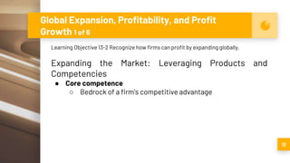 Global Expansion, Profitability, and Profit
Growth 1 of 6
13
Learning Objective 13-2 Recognize how firms can profit by expanding globally.
Expanding the Market: Leveraging Products and
Competencies
● Core competence
○ Bedrock of a firm’s competitive advantage
 