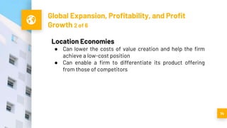 Global Expansion, Profitability, and Profit
Growth 2 of 6
14
Location Economies
● Can lower the costs of value creation and help the firm
achieve a low-cost position
● Can enable a firm to differentiate its product offering
from those of competitors
 