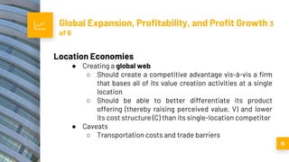 Global Expansion, Profitability, and Profit Growth 3
of 6
15
Location Economies
● Creating a global web
○ Should create a competitive advantage vis-à-vis a firm
that bases all of its value creation activities at a single
location
○ Should be able to better differentiate its product
offering (thereby raising perceived value, V) and lower
its cost structure (C) than its single-location competitor
● Caveats
○ Transportation costs and trade barriers
 