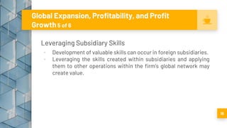 Global Expansion, Profitability, and Profit
Growth 5 of 6
Leveraging Subsidiary Skills
▪ Development of valuable skills can occur in foreign subsidiaries.
▪ Leveraging the skills created within subsidiaries and applying
them to other operations within the firm’s global network may
create value.
18
 