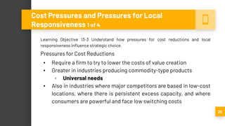 Learning Objective 13-3 Understand how pressures for cost reductions and local
responsiveness influence strategic choice.
Pressures for Cost Reductions
▪ Require a firm to try to lower the costs of value creation
▪ Greater in industries producing commodity-type products
▫ Universal needs
▪ Also in industries where major competitors are based in low-cost
locations, where there is persistent excess capacity, and where
consumers are powerful and face low switching costs
20
Cost Pressures and Pressures for Local
Responsiveness 1 of 4
 