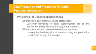 Pressures for Local Responsiveness
▪ Differences in customer tastes and preferences
▫ Customer demands for local customization are on the
decline worldwide in some markets, but not others.
▪ Differences in infrastructure and traditional practices
▫ May require the delegation of manufacturing and production
functions to foreign subsidiaries
21
Cost Pressures and Pressures for Local
Responsiveness 2 of 4
 