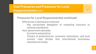 Pressures for Local Responsiveness continued
▪ Differences in distribution channels
▫ May necessitate delegation of marketing functions to
national subsidiaries
▪ Host-government demands
▫ Economic and political
▫ Threats of protectionism, economic nationalism, and local
content rules dictate that international businesses
manufacture locally.
22
Cost Pressures and Pressures for Local
Responsiveness 3 of 4
 