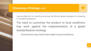 Choosing a Strategy 1 of 6
Learning Objective 13-4 Identify and choose the different global strategies for competing
in the global marketplace.
The need to customize the product to local conditions
may work against the implementation of a global
standardization strategy.
▪ Concessions may need to be made to local conditions.
24
 