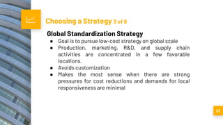 Choosing a Strategy 3 of 6
27
Global Standardization Strategy
● Goal is to pursue low-cost strategy on global scale
● Production, marketing, R&D, and supply chain
activities are concentrated in a few favorable
locations.
● Avoids customization
● Makes the most sense when there are strong
pressures for cost reductions and demands for local
responsiveness are minimal
 