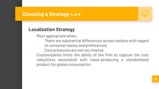 Localization Strategy
▪ Most appropriate when:
▫ There are substantial differences across nations with regard
to consumer tastes and preferences
▫ Cost pressures are not too intense
▪ Customization limits the ability of the firm to capture the cost
reductions associated with mass-producing a standardized
product for global consumption.
28
Choosing a Strategy 4 of 6
 