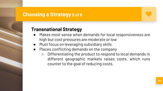 Choosing a Strategy 5 of 6
29
Transnational Strategy
● Makes most sense when demands for local responsiveness are
high but cost pressures are moderate or low
● Must focus on leveraging subsidiary skills
● Places conflicting demands on the company
○ Differentiating the product to respond to local demands in
different geographic markets raises costs, which runs
counter to the goal of reducing costs.
 