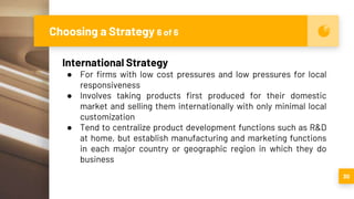 Choosing a Strategy 6 of 6
30
International Strategy
● For firms with low cost pressures and low pressures for local
responsiveness
● Involves taking products first produced for their domestic
market and selling them internationally with only minimal local
customization
● Tend to centralize product development functions such as R&D
at home, but establish manufacturing and marketing functions
in each major country or geographic region in which they do
business
 