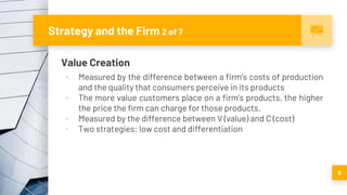 Strategy and the Firm 2 of 7
Value Creation
▪ Measured by the difference between a firm’s costs of production
and the quality that consumers perceive in its products
▪ The more value customers place on a firm’s products, the higher
the price the firm can charge for those products.
▪ Measured by the difference between V (value) and C (cost)
▪ Two strategies: low cost and differentiation
6
 