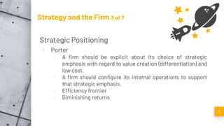 Strategy and the Firm 3 of 7
Strategic Positioning
▪ Porter
▫ A firm should be explicit about its choice of strategic
emphasis with regard to value creation (differentiation) and
low cost.
▫ A firm should configure its internal operations to support
that strategic emphasis.
▫ Efficiency frontier
▫ Diminishing returns
7
 
