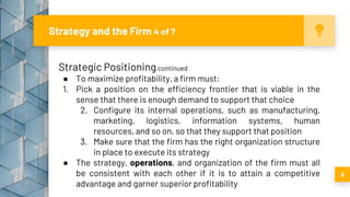 Strategy and the Firm 4 of 7
8
Strategic Positioningcontinued
● To maximize profitability, a firm must:
1. Pick a position on the efficiency frontier that is viable in the
sense that there is enough demand to support that choice
2. Configure its internal operations, such as manufacturing,
marketing, logistics, information systems, human
resources, and so on, so that they support that position
3. Make sure that the firm has the right organization structure
in place to execute its strategy
● The strategy, operations, and organization of the firm must all
be consistent with each other if it is to attain a competitive
advantage and garner superior profitability
 