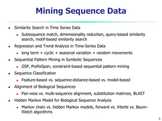 5
Mining Sequence Data
 Similarity Search in Time Series Data
 Subsequence match, dimensionality reduction, query-based similarity
search, motif-based similarity search
 Regression and Trend Analysis in Time-Series Data
 long term + cyclic + seasonal variation + random movements
 Sequential Pattern Mining in Symbolic Sequences
 GSP, PrefixSpan, constraint-based sequential pattern mining
 Sequence Classification
 Feature-based vs. sequence-distance-based vs. model-based
 Alignment of Biological Sequences
 Pair-wise vs. multi-sequence alignment, substitution matirces, BLAST
 Hidden Markov Model for Biological Sequence Analysis
 Markov chain vs. hidden Markov models, forward vs. Viterbi vs. Baum-
Welch algorithms
 