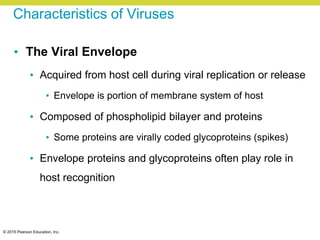 © 2015 Pearson Education, Inc.
Characteristics of Viruses
• The Viral Envelope
• Acquired from host cell during viral replication or release
• Envelope is portion of membrane system of host
• Composed of phospholipid bilayer and proteins
• Some proteins are virally coded glycoproteins (spikes)
• Envelope proteins and glycoproteins often play role in
host recognition
 