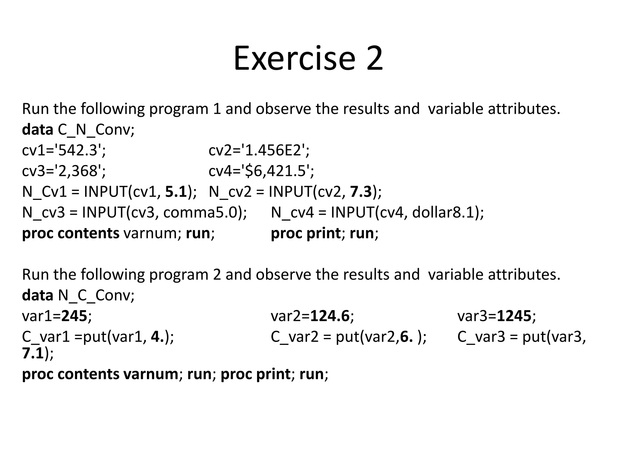 Exercise 2
Run the following program 1 and observe the results and variable attributes.
data C_N_Conv;
cv1='542.3'; cv2='1.456E2';
cv3='2,368'; cv4='$6,421.5';
N_Cv1 = INPUT(cv1, 5.1); N_cv2 = INPUT(cv2, 7.3);
N_cv3 = INPUT(cv3, comma5.0); N_cv4 = INPUT(cv4, dollar8.1);
proc contents varnum; run; proc print; run;
Run the following program 2 and observe the results and variable attributes.
data N_C_Conv;
var1=245; var2=124.6; var3=1245;
C_var1 =put(var1, 4.); C_var2 = put(var2,6. ); C_var3 = put(var3,
7.1);
proc contents varnum; run; proc print; run;
 