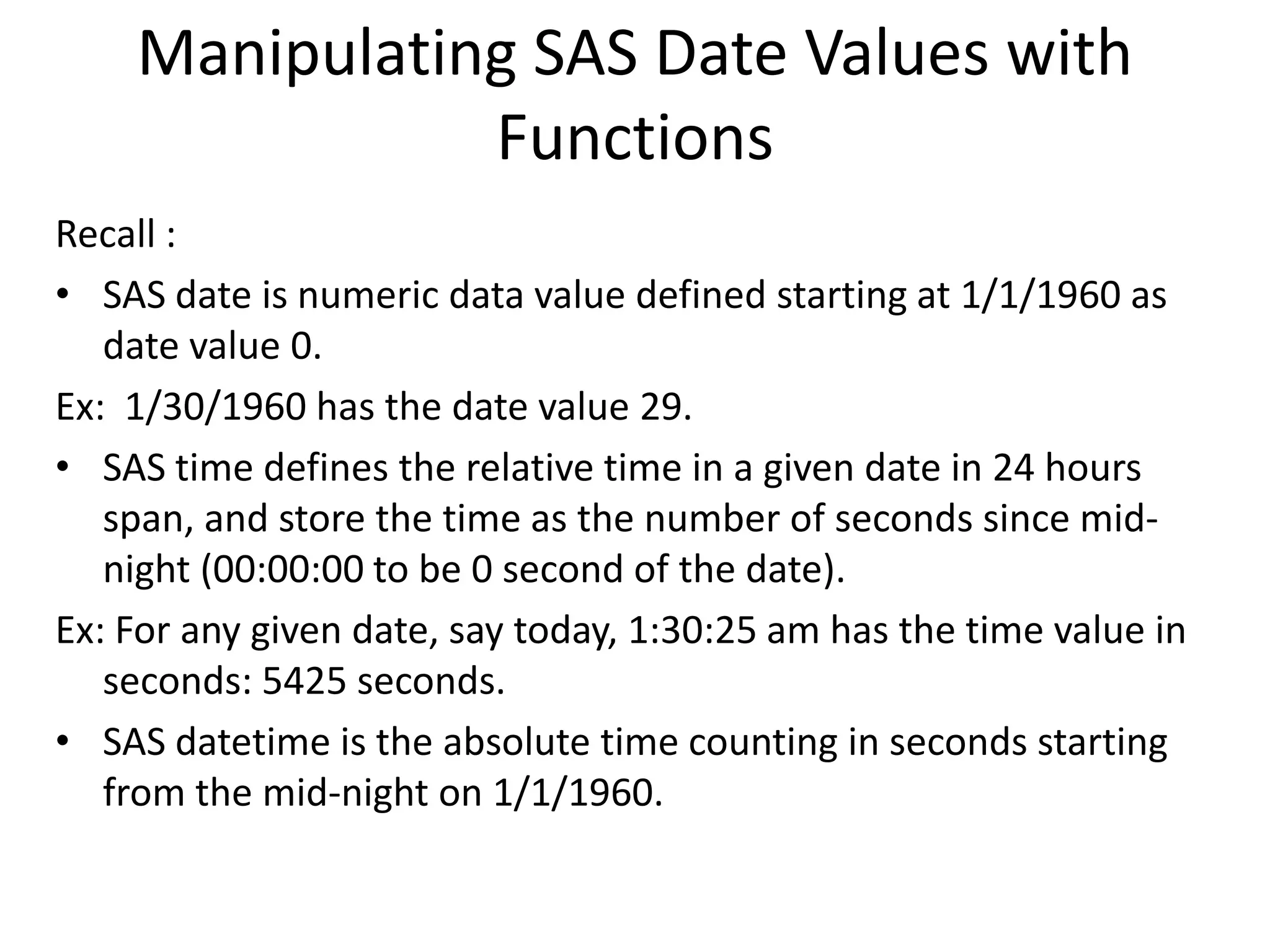 Manipulating SAS Date Values with
Functions
Recall :
• SAS date is numeric data value defined starting at 1/1/1960 as
date value 0.
Ex: 1/30/1960 has the date value 29.
• SAS time defines the relative time in a given date in 24 hours
span, and store the time as the number of seconds since mid-
night (00:00:00 to be 0 second of the date).
Ex: For any given date, say today, 1:30:25 am has the time value in
seconds: 5425 seconds.
• SAS datetime is the absolute time counting in seconds starting
from the mid-night on 1/1/1960.
 