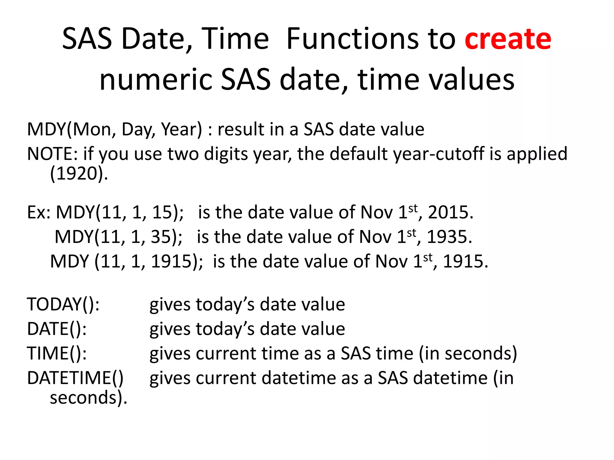 SAS Date, Time Functions to create
numeric SAS date, time values
MDY(Mon, Day, Year) : result in a SAS date value
NOTE: if you use two digits year, the default year-cutoff is applied
(1920).
Ex: MDY(11, 1, 15); is the date value of Nov 1st, 2015.
MDY(11, 1, 35); is the date value of Nov 1st, 1935.
MDY (11, 1, 1915); is the date value of Nov 1st, 1915.
TODAY(): gives today’s date value
DATE(): gives today’s date value
TIME(): gives current time as a SAS time (in seconds)
DATETIME() gives current datetime as a SAS datetime (in
seconds).
 