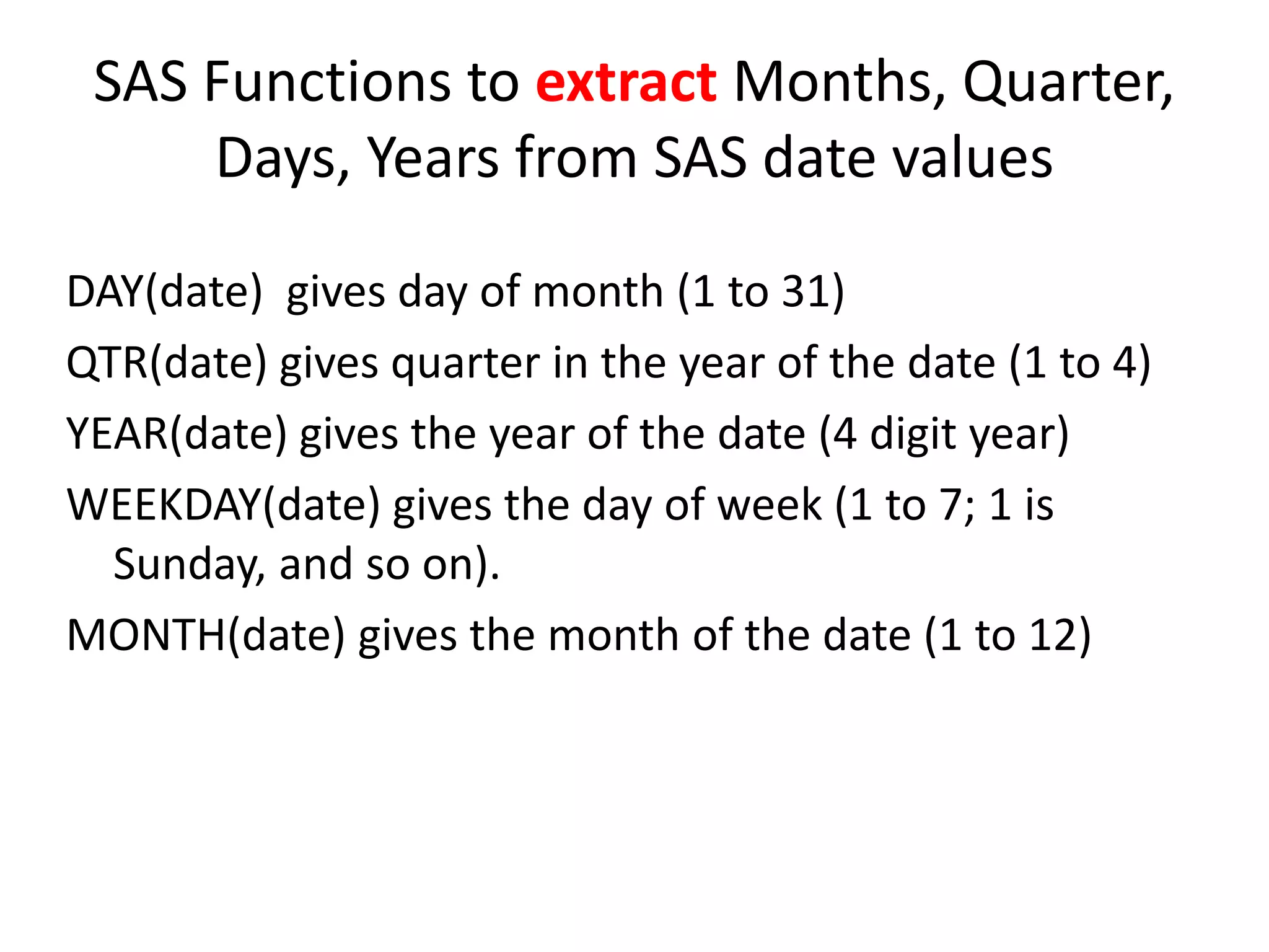 SAS Functions to extract Months, Quarter,
Days, Years from SAS date values
DAY(date) gives day of month (1 to 31)
QTR(date) gives quarter in the year of the date (1 to 4)
YEAR(date) gives the year of the date (4 digit year)
WEEKDAY(date) gives the day of week (1 to 7; 1 is
Sunday, and so on).
MONTH(date) gives the month of the date (1 to 12)
 