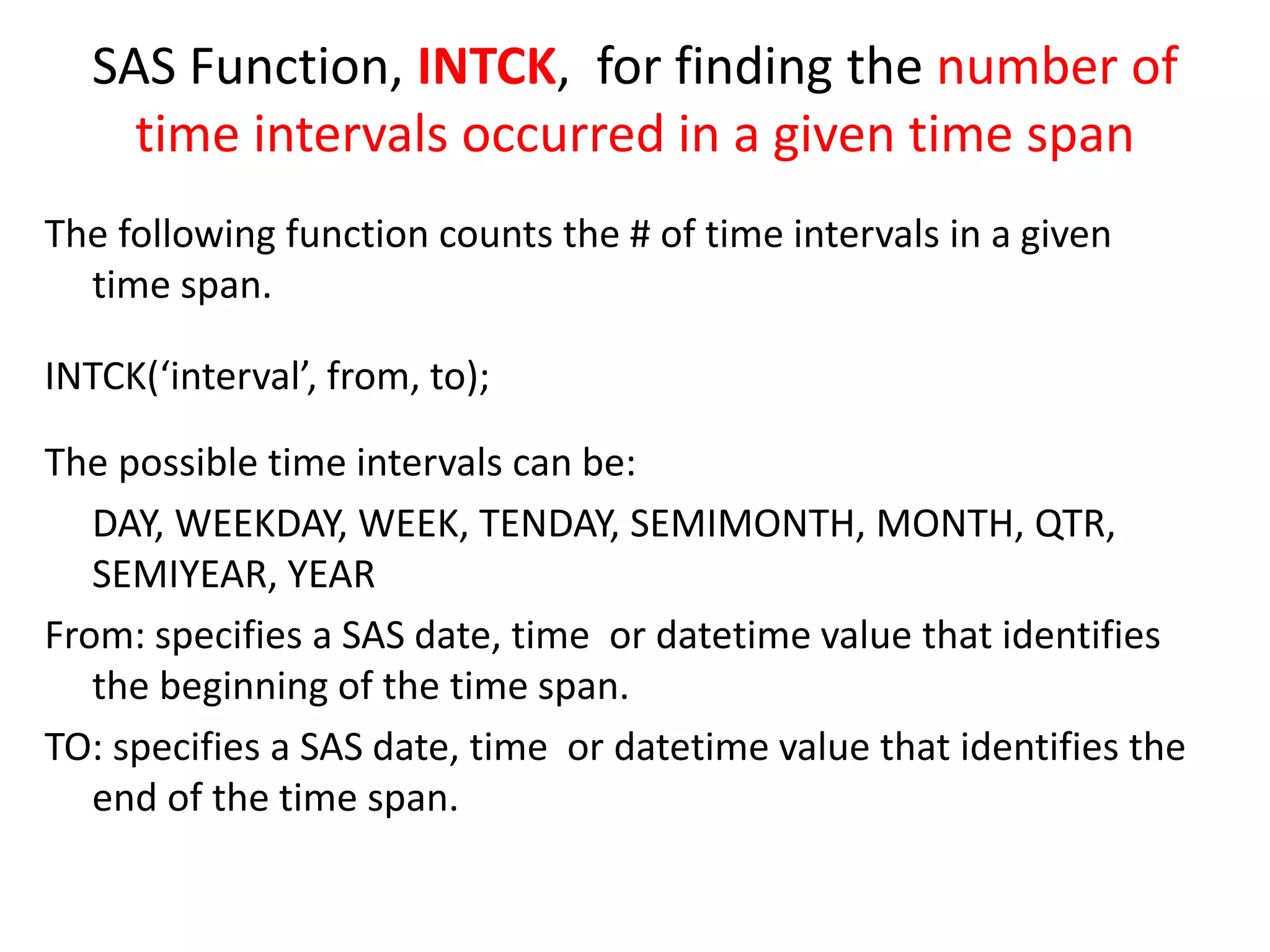 SAS Function, INTCK, for finding the number of
time intervals occurred in a given time span
The following function counts the # of time intervals in a given
time span.
INTCK(‘interval’, from, to);
The possible time intervals can be:
DAY, WEEKDAY, WEEK, TENDAY, SEMIMONTH, MONTH, QTR,
SEMIYEAR, YEAR
From: specifies a SAS date, time or datetime value that identifies
the beginning of the time span.
TO: specifies a SAS date, time or datetime value that identifies the
end of the time span.
 