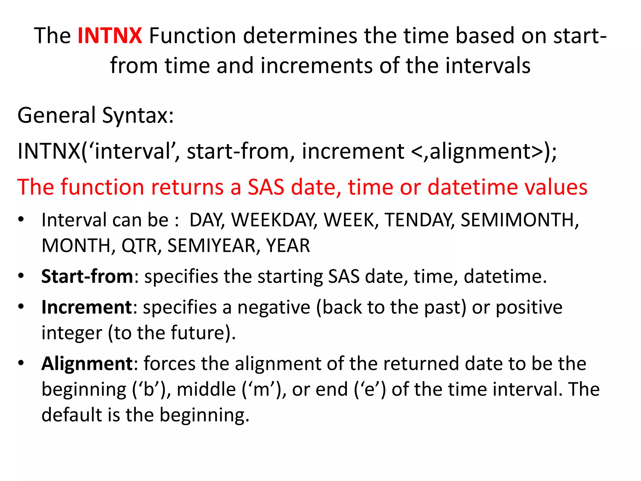 The INTNX Function determines the time based on start-
from time and increments of the intervals
General Syntax:
INTNX(‘interval’, start-from, increment <,alignment>);
The function returns a SAS date, time or datetime values
• Interval can be : DAY, WEEKDAY, WEEK, TENDAY, SEMIMONTH,
MONTH, QTR, SEMIYEAR, YEAR
• Start-from: specifies the starting SAS date, time, datetime.
• Increment: specifies a negative (back to the past) or positive
integer (to the future).
• Alignment: forces the alignment of the returned date to be the
beginning (‘b’), middle (‘m’), or end (‘e’) of the time interval. The
default is the beginning.
 