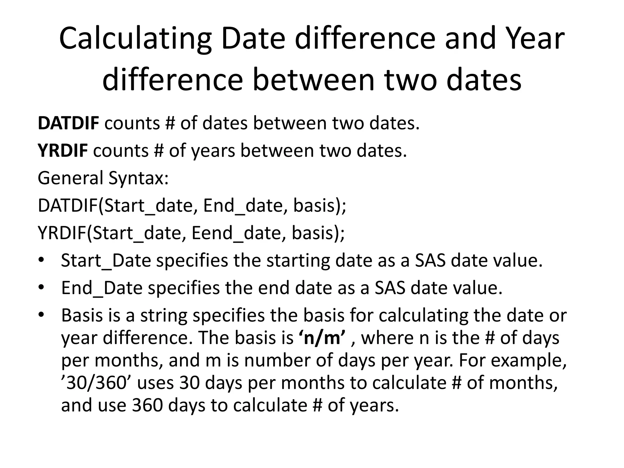 Calculating Date difference and Year
difference between two dates
DATDIF counts # of dates between two dates.
YRDIF counts # of years between two dates.
General Syntax:
DATDIF(Start_date, End_date, basis);
YRDIF(Start_date, Eend_date, basis);
• Start_Date specifies the starting date as a SAS date value.
• End_Date specifies the end date as a SAS date value.
• Basis is a string specifies the basis for calculating the date or
year difference. The basis is ‘n/m’ , where n is the # of days
per months, and m is number of days per year. For example,
’30/360’ uses 30 days per months to calculate # of months,
and use 360 days to calculate # of years.
 
