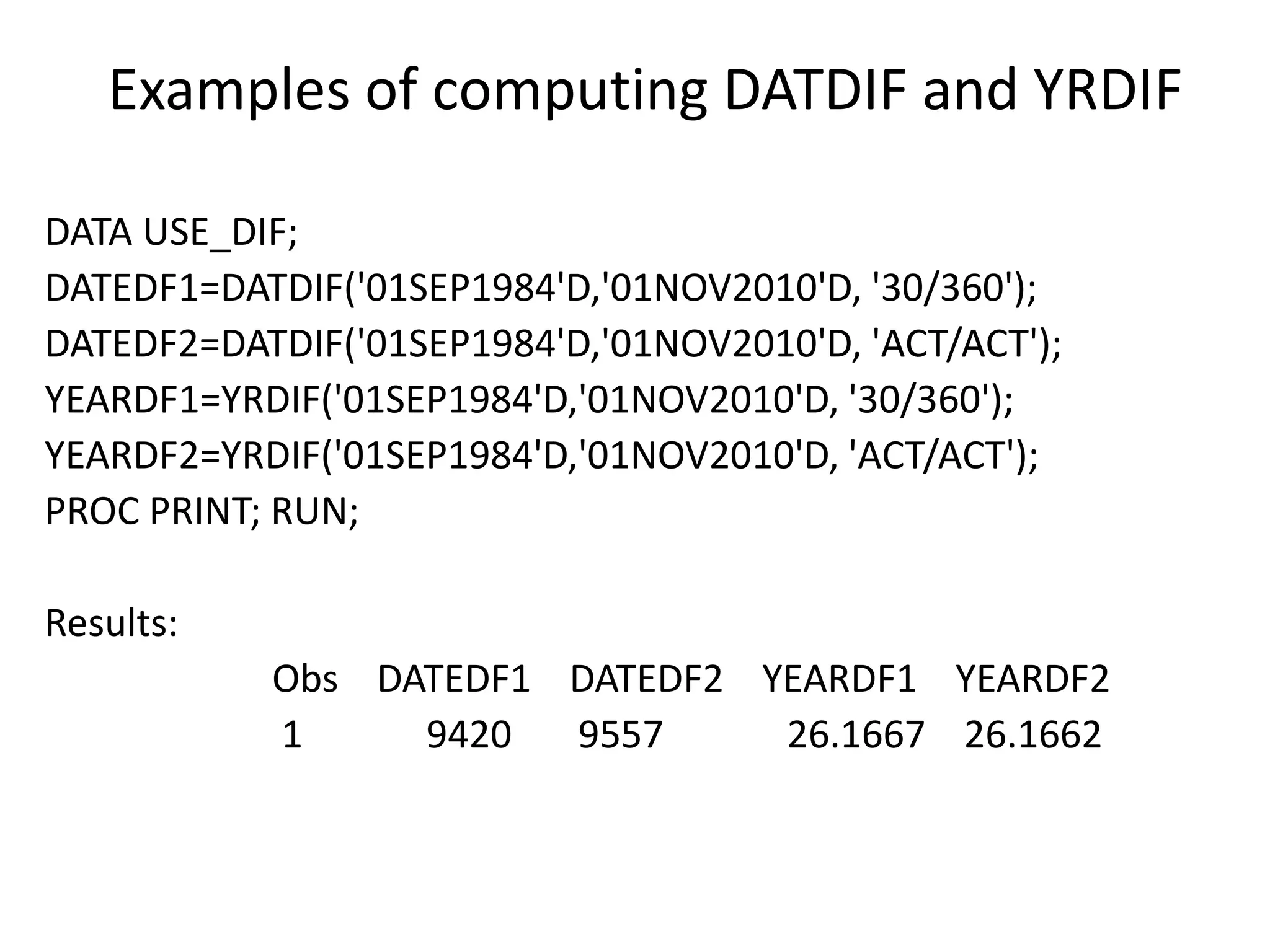 Examples of computing DATDIF and YRDIF
DATA USE_DIF;
DATEDF1=DATDIF('01SEP1984'D,'01NOV2010'D, '30/360');
DATEDF2=DATDIF('01SEP1984'D,'01NOV2010'D, 'ACT/ACT');
YEARDF1=YRDIF('01SEP1984'D,'01NOV2010'D, '30/360');
YEARDF2=YRDIF('01SEP1984'D,'01NOV2010'D, 'ACT/ACT');
PROC PRINT; RUN;
Results:
Obs DATEDF1 DATEDF2 YEARDF1 YEARDF2
1 9420 9557 26.1667 26.1662
 