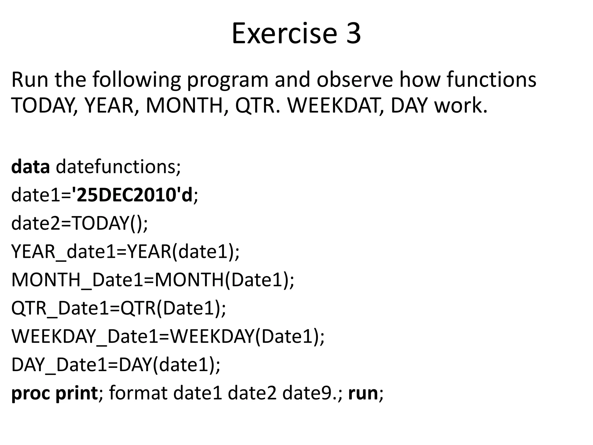 Exercise 3
Run the following program and observe how functions
TODAY, YEAR, MONTH, QTR. WEEKDAT, DAY work.
data datefunctions;
date1='25DEC2010'd;
date2=TODAY();
YEAR_date1=YEAR(date1);
MONTH_Date1=MONTH(Date1);
QTR_Date1=QTR(Date1);
WEEKDAY_Date1=WEEKDAY(Date1);
DAY_Date1=DAY(date1);
proc print; format date1 date2 date9.; run;
 