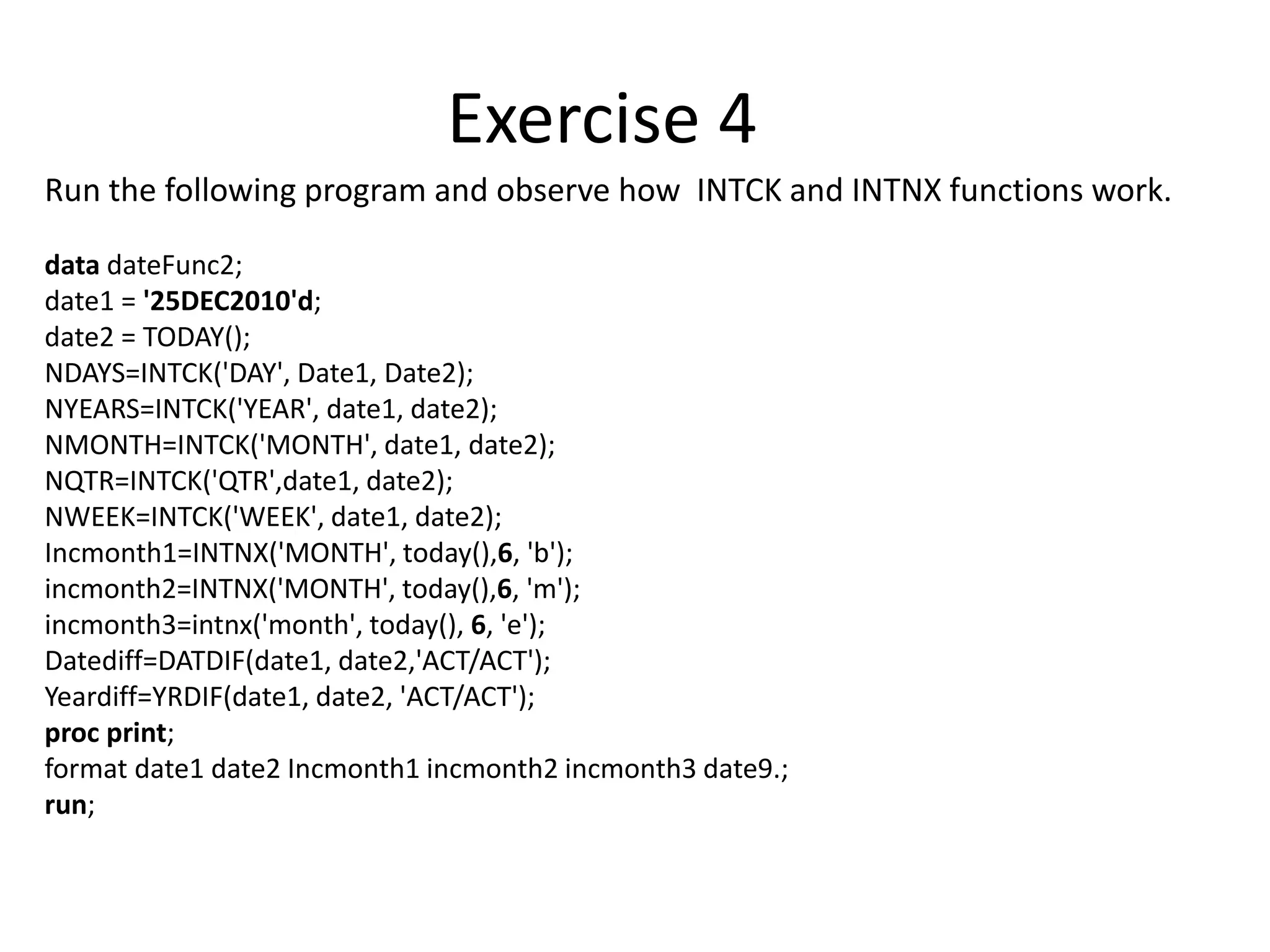 Run the following program and observe how INTCK and INTNX functions work.
data dateFunc2;
date1 = '25DEC2010'd;
date2 = TODAY();
NDAYS=INTCK('DAY', Date1, Date2);
NYEARS=INTCK('YEAR', date1, date2);
NMONTH=INTCK('MONTH', date1, date2);
NQTR=INTCK('QTR',date1, date2);
NWEEK=INTCK('WEEK', date1, date2);
Incmonth1=INTNX('MONTH', today(),6, 'b');
incmonth2=INTNX('MONTH', today(),6, 'm');
incmonth3=intnx('month', today(), 6, 'e');
Datediff=DATDIF(date1, date2,'ACT/ACT');
Yeardiff=YRDIF(date1, date2, 'ACT/ACT');
proc print;
format date1 date2 Incmonth1 incmonth2 incmonth3 date9.;
run;
Exercise 4
 