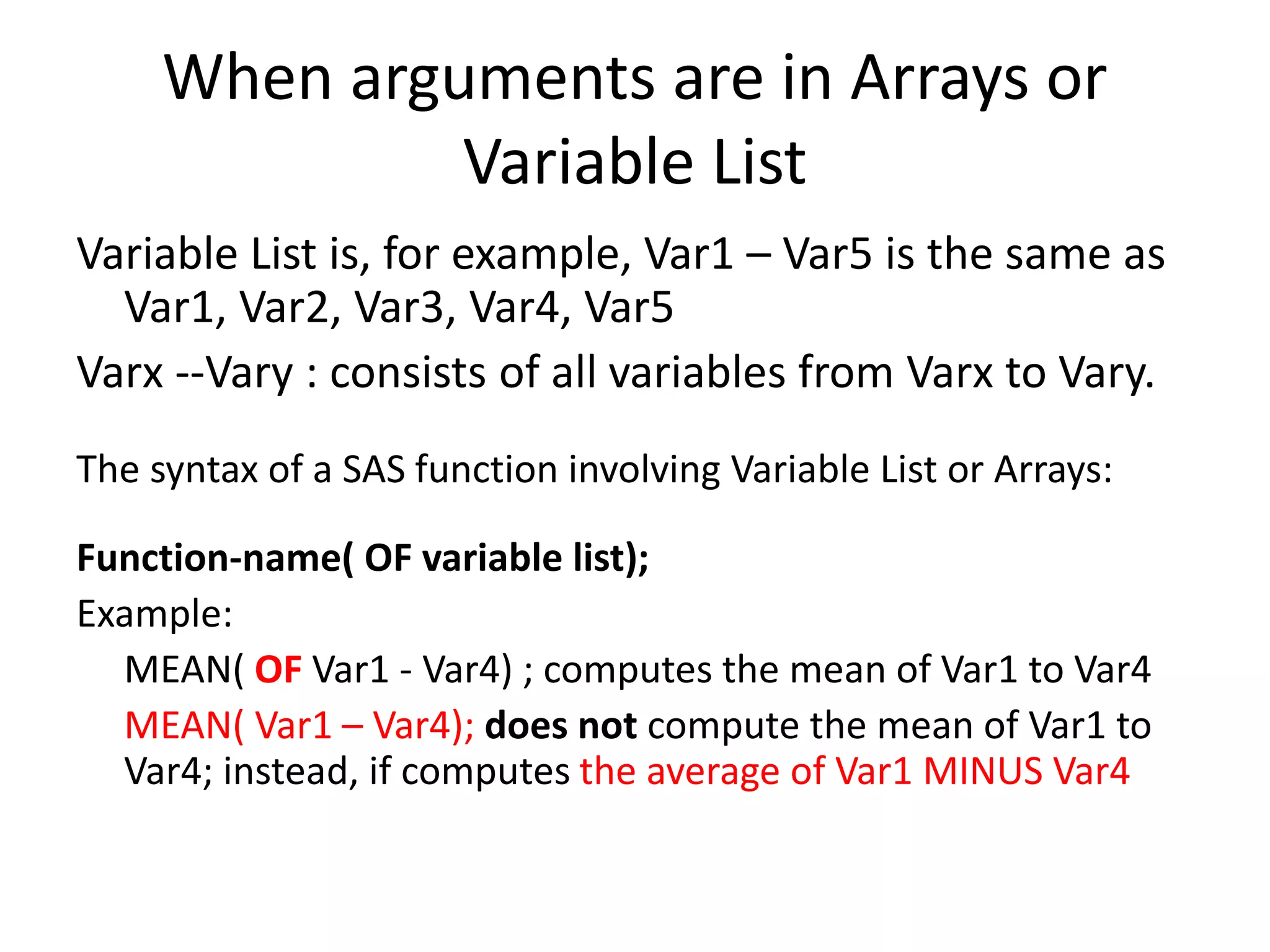 When arguments are in Arrays or
Variable List
Variable List is, for example, Var1 – Var5 is the same as
Var1, Var2, Var3, Var4, Var5
Varx --Vary : consists of all variables from Varx to Vary.
The syntax of a SAS function involving Variable List or Arrays:
Function-name( OF variable list);
Example:
MEAN( OF Var1 - Var4) ; computes the mean of Var1 to Var4
MEAN( Var1 – Var4); does not compute the mean of Var1 to
Var4; instead, if computes the average of Var1 MINUS Var4
 