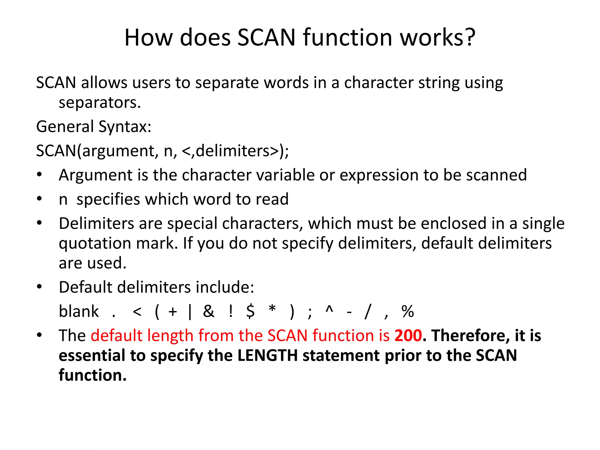 How does SCAN function works?
SCAN allows users to separate words in a character string using
separators.
General Syntax:
SCAN(argument, n, <,delimiters>);
• Argument is the character variable or expression to be scanned
• n specifies which word to read
• Delimiters are special characters, which must be enclosed in a single
quotation mark. If you do not specify delimiters, default delimiters
are used.
• Default delimiters include:
blank . < ( + | & ! $ * ) ; ^ - / , %
• The default length from the SCAN function is 200. Therefore, it is
essential to specify the LENGTH statement prior to the SCAN
function.
 