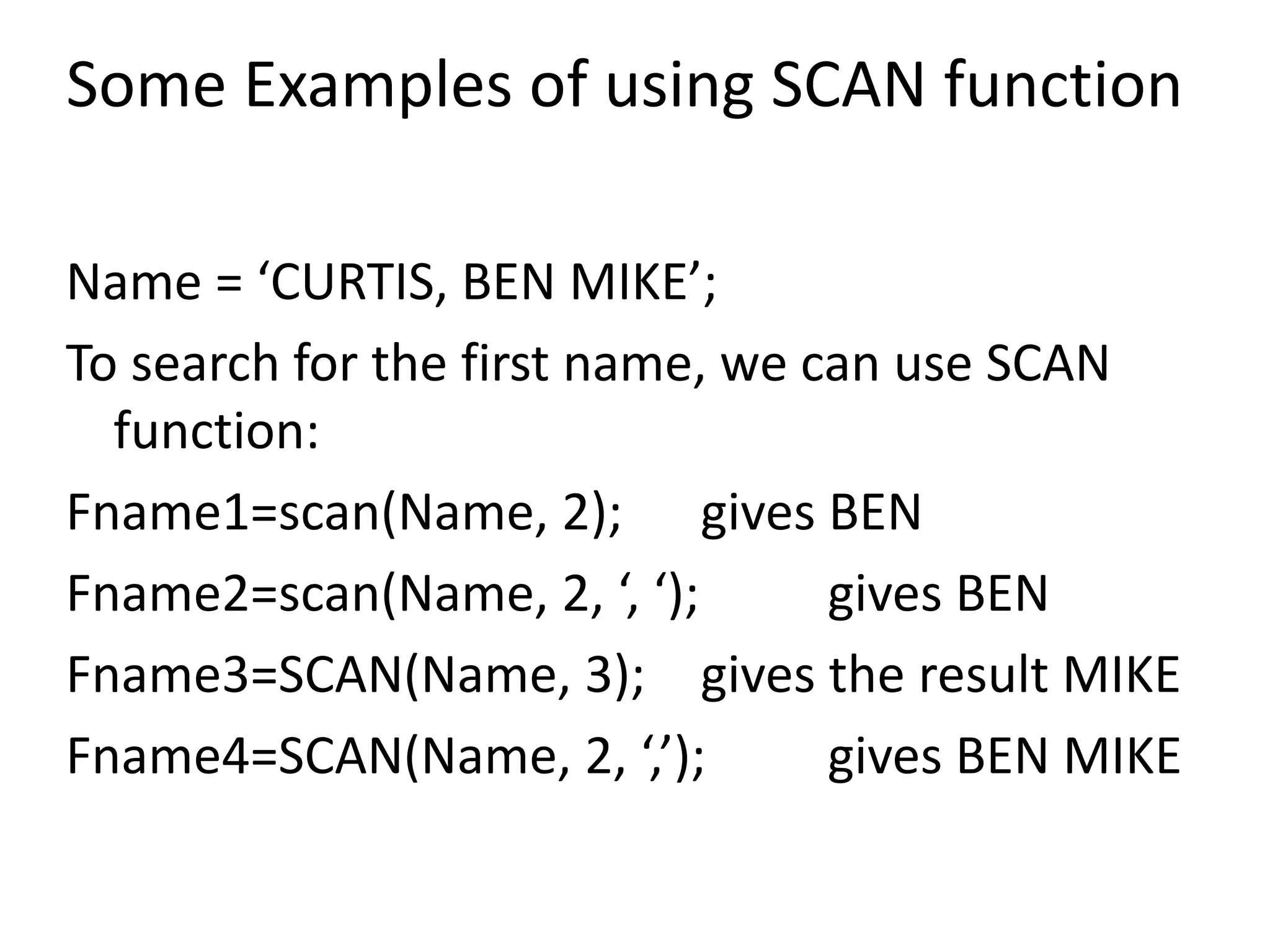 Some Examples of using SCAN function
Name = ‘CURTIS, BEN MIKE’;
To search for the first name, we can use SCAN
function:
Fname1=scan(Name, 2); gives BEN
Fname2=scan(Name, 2, ‘, ‘); gives BEN
Fname3=SCAN(Name, 3); gives the result MIKE
Fname4=SCAN(Name, 2, ‘,’); gives BEN MIKE
 