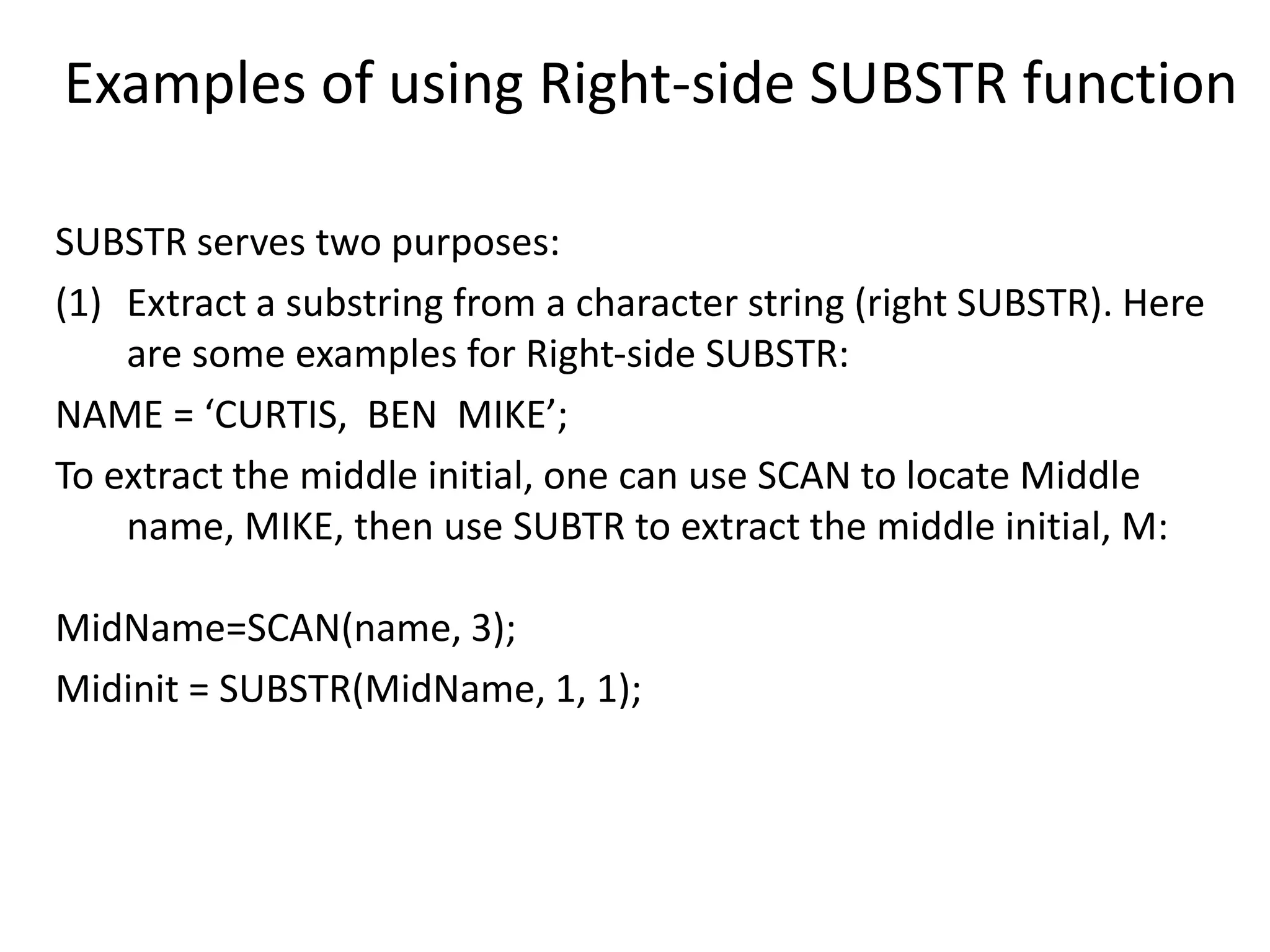 Examples of using Right-side SUBSTR function
SUBSTR serves two purposes:
(1) Extract a substring from a character string (right SUBSTR). Here
are some examples for Right-side SUBSTR:
NAME = ‘CURTIS, BEN MIKE’;
To extract the middle initial, one can use SCAN to locate Middle
name, MIKE, then use SUBTR to extract the middle initial, M:
MidName=SCAN(name, 3);
Midinit = SUBSTR(MidName, 1, 1);
 