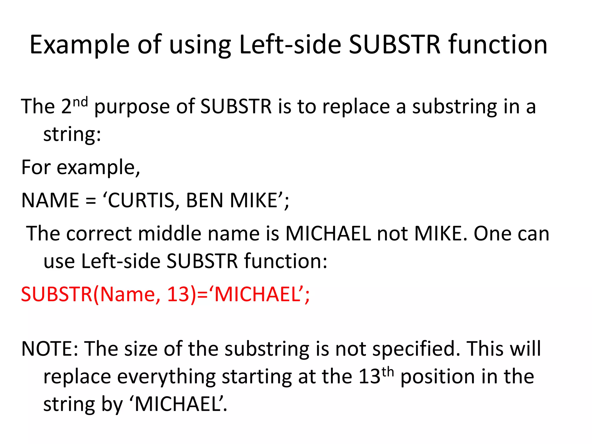 Example of using Left-side SUBSTR function
The 2nd purpose of SUBSTR is to replace a substring in a
string:
For example,
NAME = ‘CURTIS, BEN MIKE’;
The correct middle name is MICHAEL not MIKE. One can
use Left-side SUBSTR function:
SUBSTR(Name, 13)=‘MICHAEL’;
NOTE: The size of the substring is not specified. This will
replace everything starting at the 13th position in the
string by ‘MICHAEL’.
 