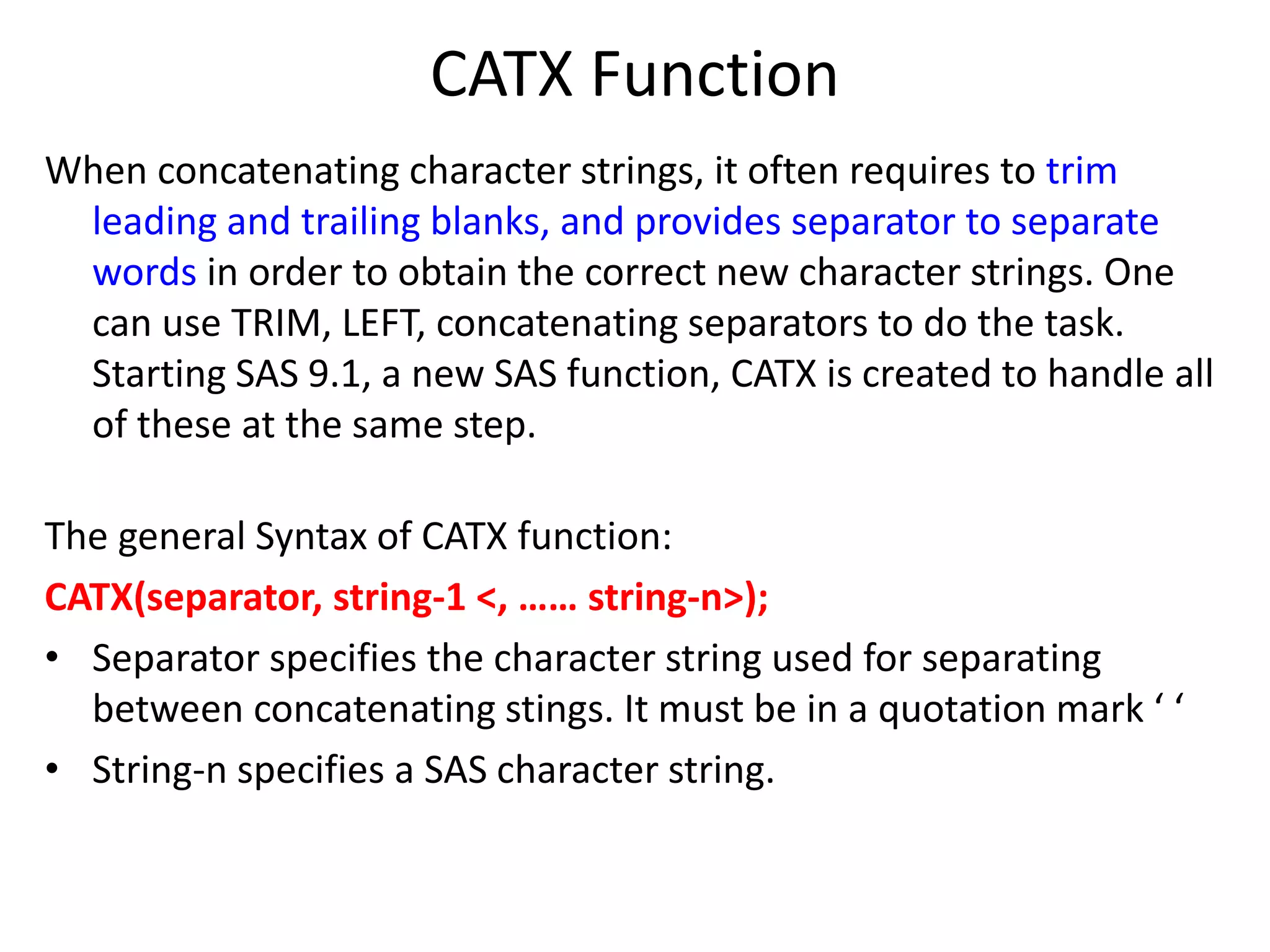 CATX Function
When concatenating character strings, it often requires to trim
leading and trailing blanks, and provides separator to separate
words in order to obtain the correct new character strings. One
can use TRIM, LEFT, concatenating separators to do the task.
Starting SAS 9.1, a new SAS function, CATX is created to handle all
of these at the same step.
The general Syntax of CATX function:
CATX(separator, string-1 <, …… string-n>);
• Separator specifies the character string used for separating
between concatenating stings. It must be in a quotation mark ‘ ‘
• String-n specifies a SAS character string.
 