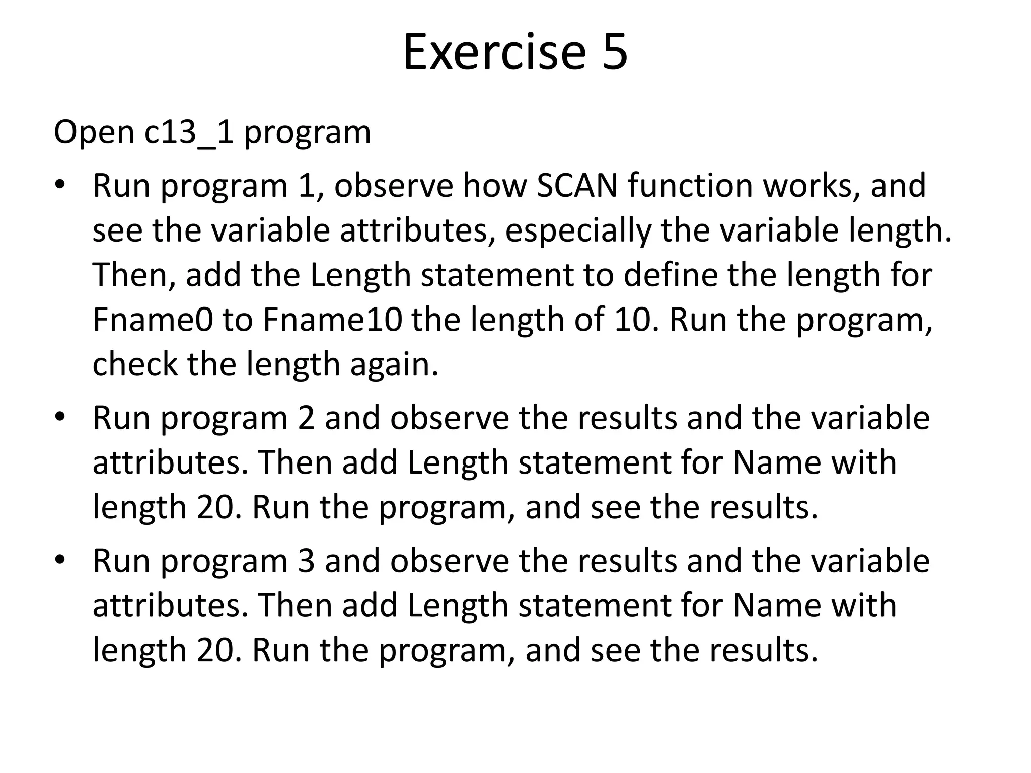 Exercise 5
Open c13_1 program
• Run program 1, observe how SCAN function works, and
see the variable attributes, especially the variable length.
Then, add the Length statement to define the length for
Fname0 to Fname10 the length of 10. Run the program,
check the length again.
• Run program 2 and observe the results and the variable
attributes. Then add Length statement for Name with
length 20. Run the program, and see the results.
• Run program 3 and observe the results and the variable
attributes. Then add Length statement for Name with
length 20. Run the program, and see the results.
 
