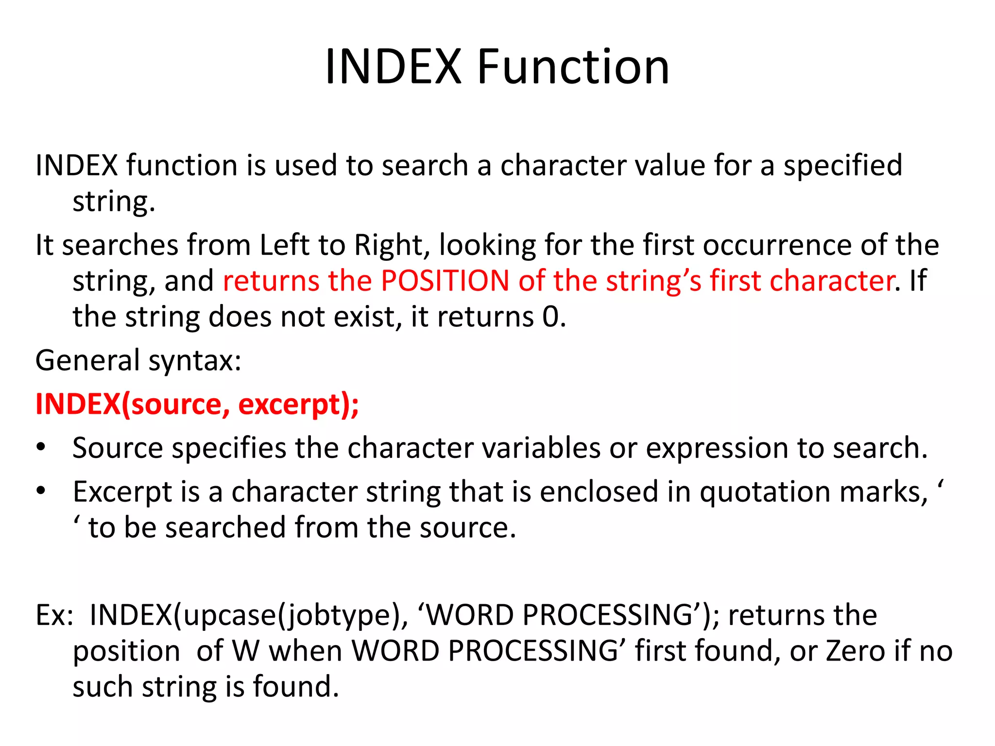 INDEX Function
INDEX function is used to search a character value for a specified
string.
It searches from Left to Right, looking for the first occurrence of the
string, and returns the POSITION of the string’s first character. If
the string does not exist, it returns 0.
General syntax:
INDEX(source, excerpt);
• Source specifies the character variables or expression to search.
• Excerpt is a character string that is enclosed in quotation marks, ‘
‘ to be searched from the source.
Ex: INDEX(upcase(jobtype), ‘WORD PROCESSING’); returns the
position of W when WORD PROCESSING’ first found, or Zero if no
such string is found.
 