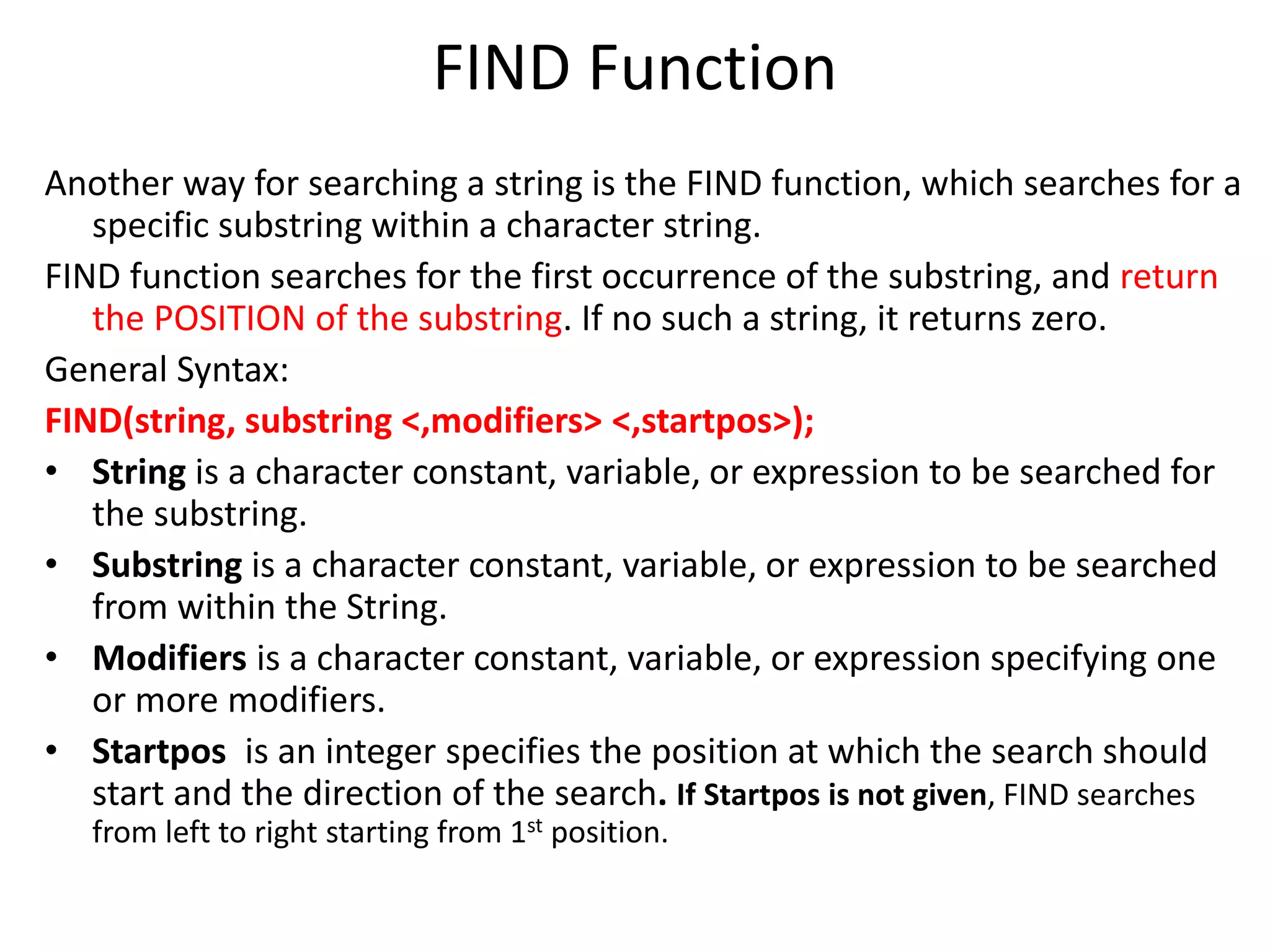 FIND Function
Another way for searching a string is the FIND function, which searches for a
specific substring within a character string.
FIND function searches for the first occurrence of the substring, and return
the POSITION of the substring. If no such a string, it returns zero.
General Syntax:
FIND(string, substring <,modifiers> <,startpos>);
• String is a character constant, variable, or expression to be searched for
the substring.
• Substring is a character constant, variable, or expression to be searched
from within the String.
• Modifiers is a character constant, variable, or expression specifying one
or more modifiers.
• Startpos is an integer specifies the position at which the search should
start and the direction of the search. If Startpos is not given, FIND searches
from left to right starting from 1st position.
 