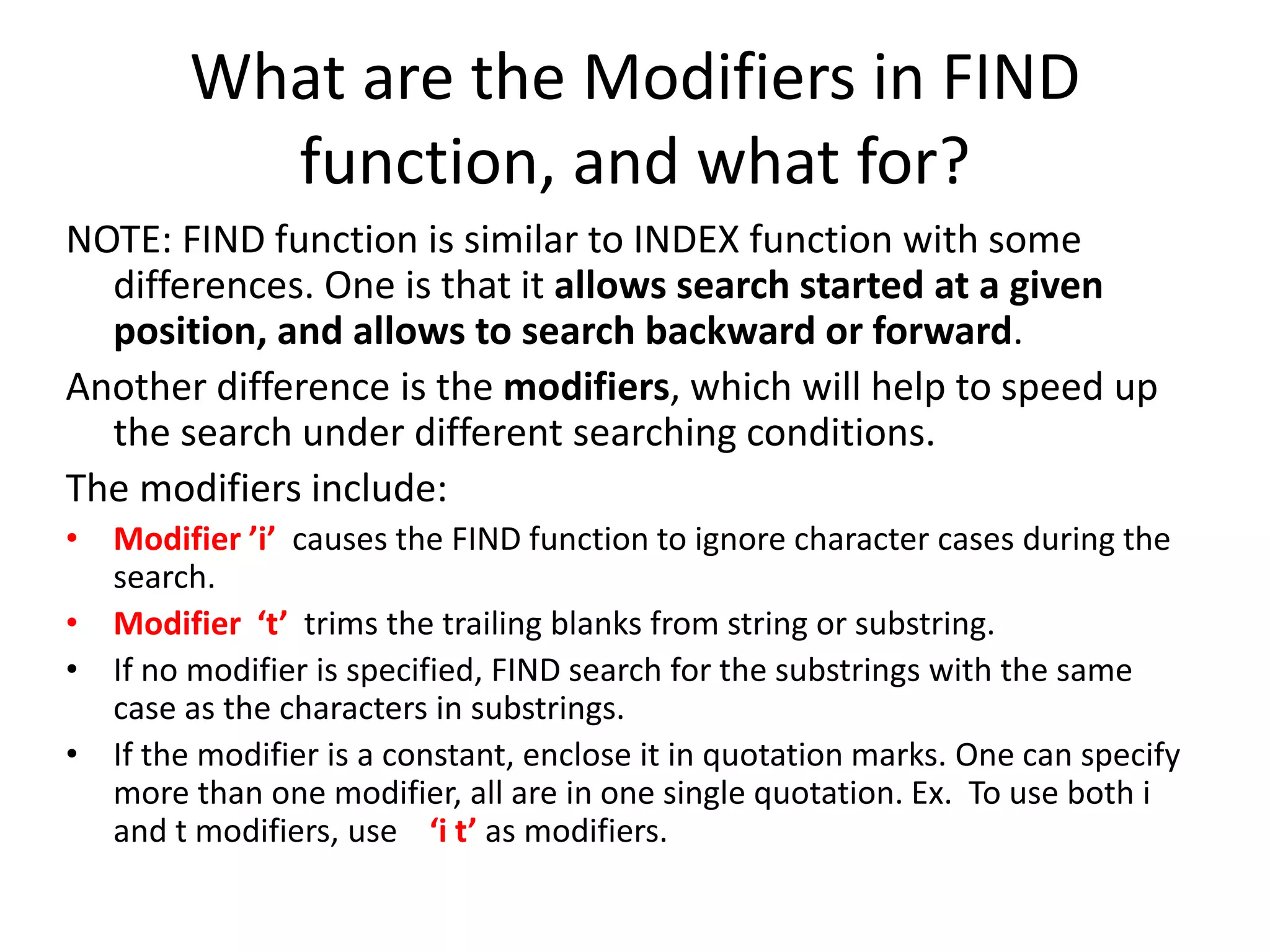 What are the Modifiers in FIND
function, and what for?
NOTE: FIND function is similar to INDEX function with some
differences. One is that it allows search started at a given
position, and allows to search backward or forward.
Another difference is the modifiers, which will help to speed up
the search under different searching conditions.
The modifiers include:
• Modifier ’i’ causes the FIND function to ignore character cases during the
search.
• Modifier ‘t’ trims the trailing blanks from string or substring.
• If no modifier is specified, FIND search for the substrings with the same
case as the characters in substrings.
• If the modifier is a constant, enclose it in quotation marks. One can specify
more than one modifier, all are in one single quotation. Ex. To use both i
and t modifiers, use ‘i t’ as modifiers.
 