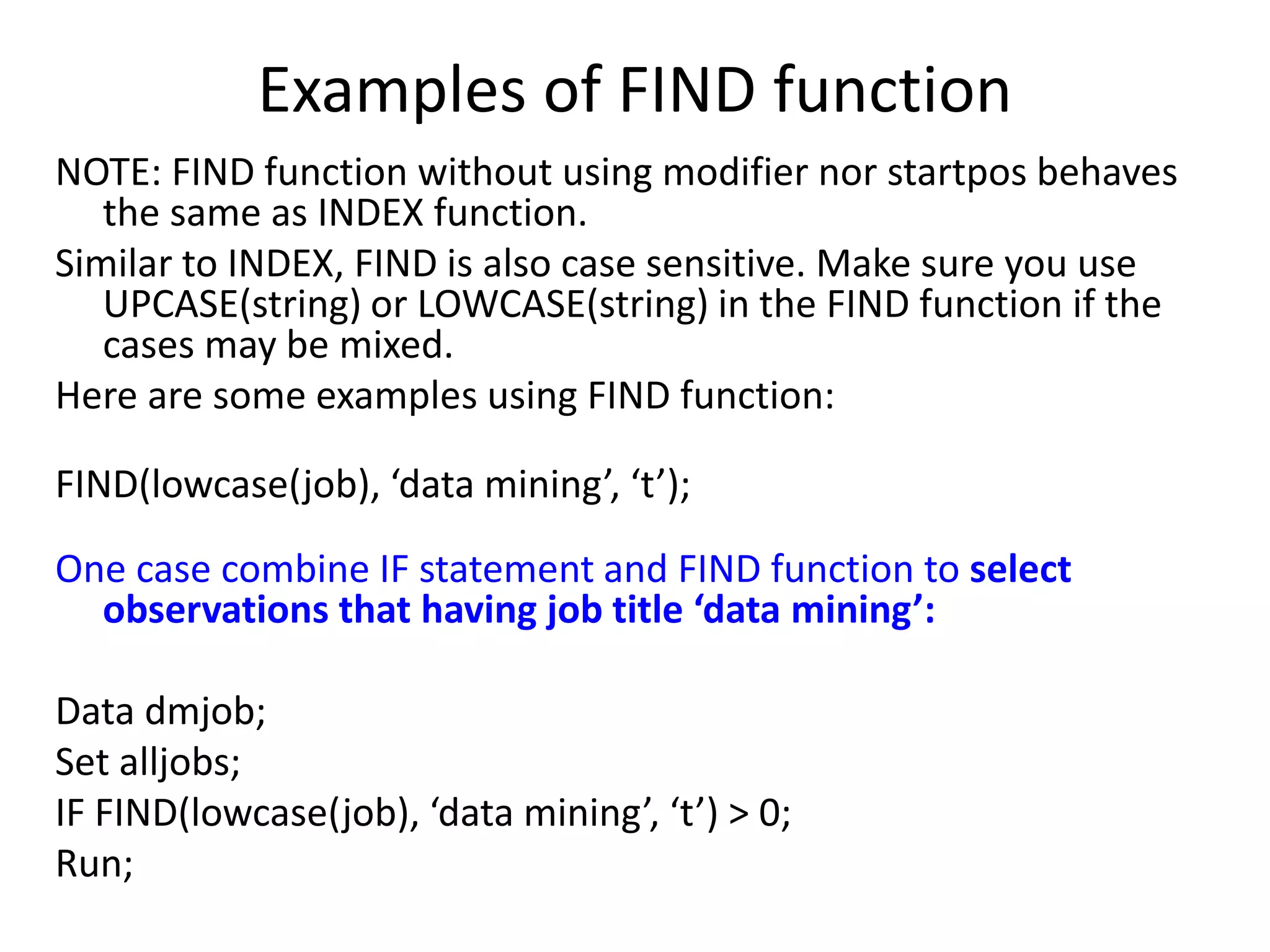 Examples of FIND function
NOTE: FIND function without using modifier nor startpos behaves
the same as INDEX function.
Similar to INDEX, FIND is also case sensitive. Make sure you use
UPCASE(string) or LOWCASE(string) in the FIND function if the
cases may be mixed.
Here are some examples using FIND function:
FIND(lowcase(job), ‘data mining’, ‘t’);
One case combine IF statement and FIND function to select
observations that having job title ‘data mining’:
Data dmjob;
Set alljobs;
IF FIND(lowcase(job), ‘data mining’, ‘t’) > 0;
Run;
 
