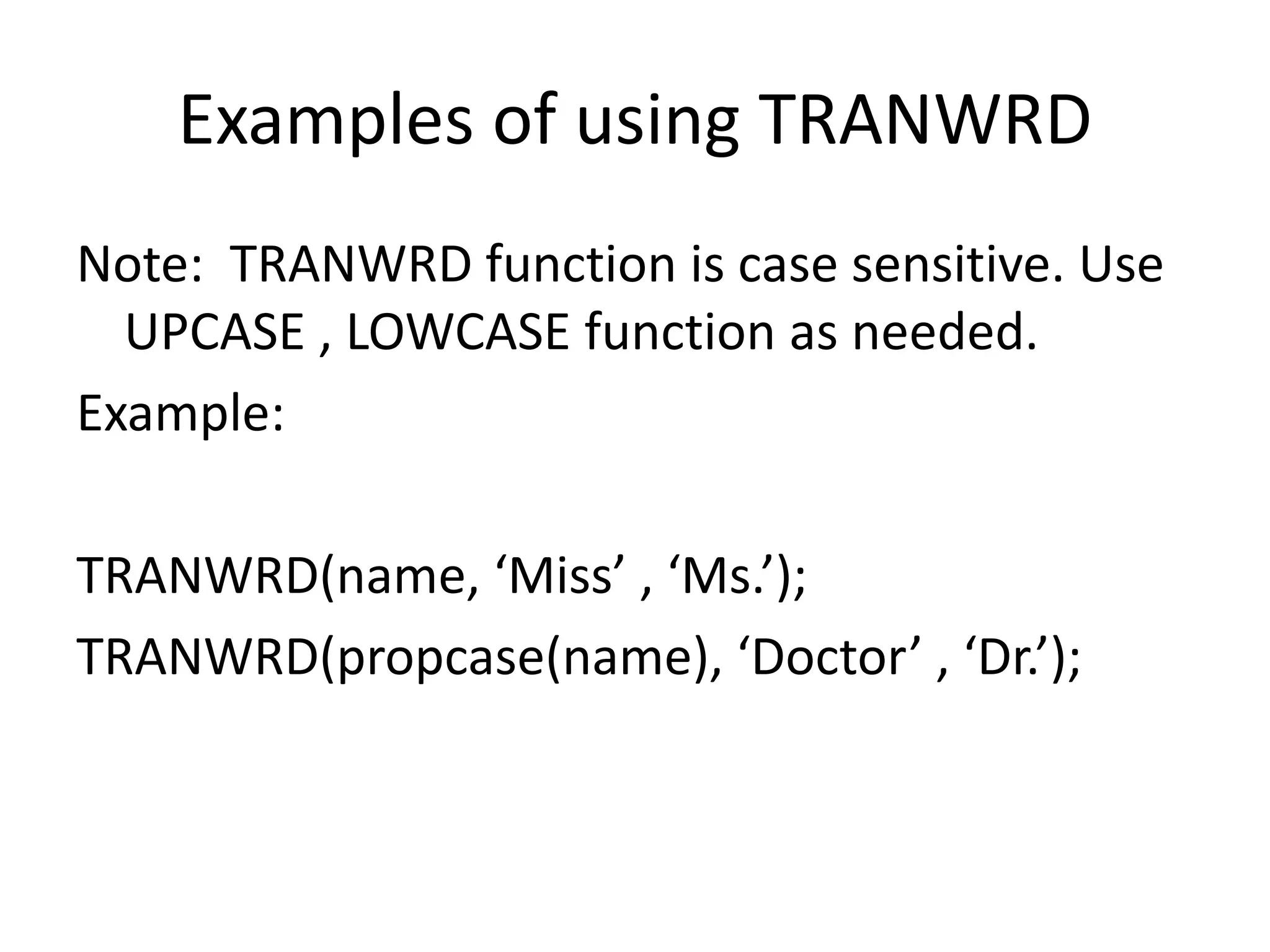 Examples of using TRANWRD
Note: TRANWRD function is case sensitive. Use
UPCASE , LOWCASE function as needed.
Example:
TRANWRD(name, ‘Miss’ , ‘Ms.’);
TRANWRD(propcase(name), ‘Doctor’ , ‘Dr.’);
 