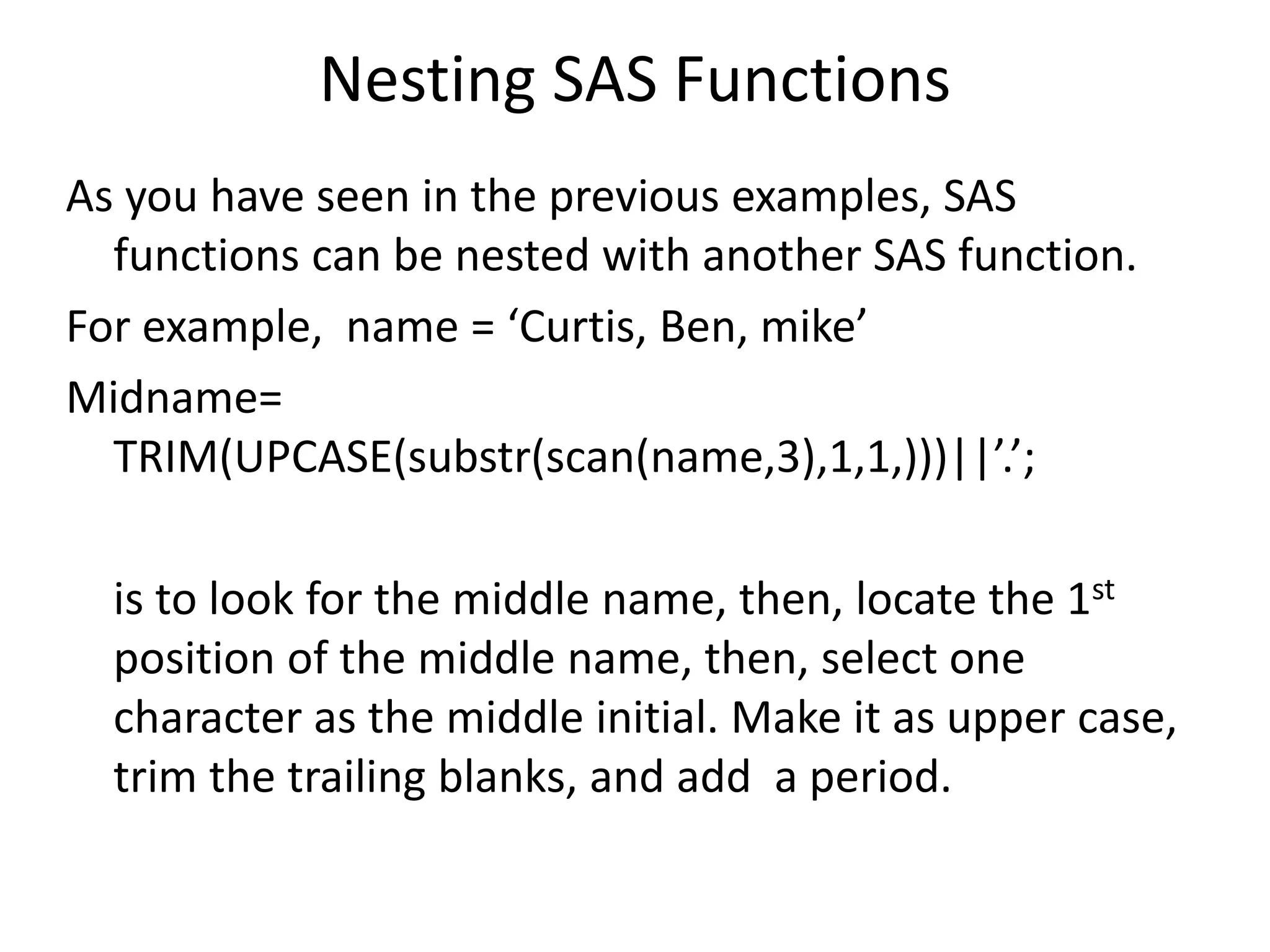 Nesting SAS Functions
As you have seen in the previous examples, SAS
functions can be nested with another SAS function.
For example, name = ‘Curtis, Ben, mike’
Midname=
TRIM(UPCASE(substr(scan(name,3),1,1,)))||’.’;
is to look for the middle name, then, locate the 1st
position of the middle name, then, select one
character as the middle initial. Make it as upper case,
trim the trailing blanks, and add a period.
 