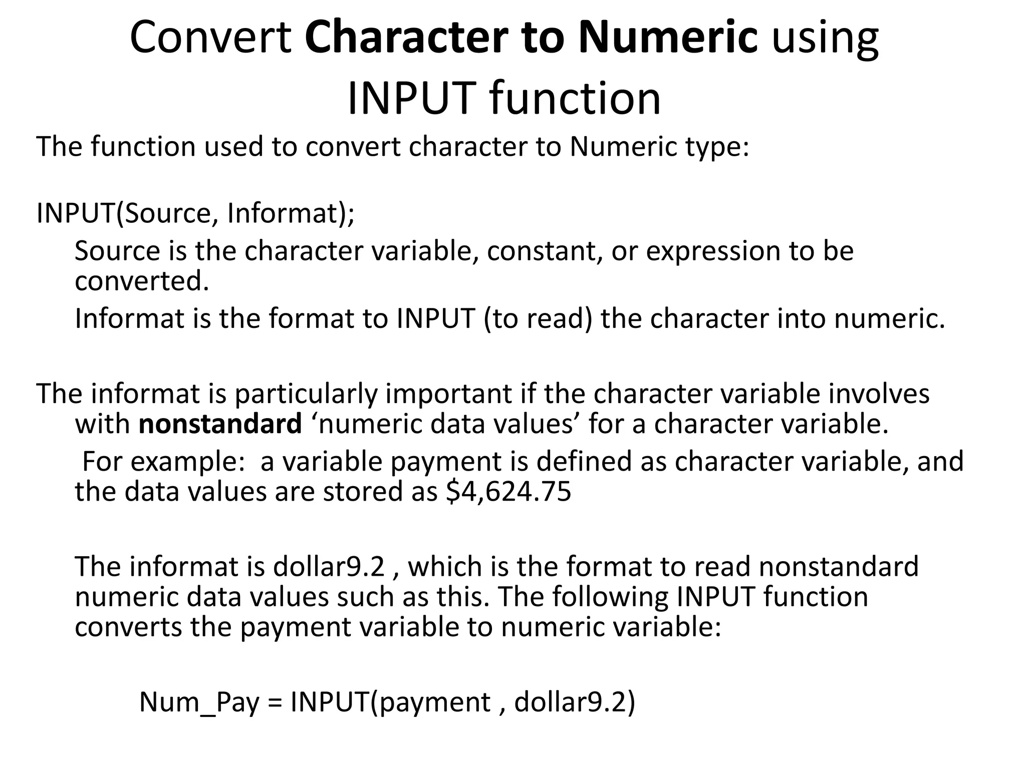 Convert Character to Numeric using
INPUT function
The function used to convert character to Numeric type:
INPUT(Source, Informat);
Source is the character variable, constant, or expression to be
converted.
Informat is the format to INPUT (to read) the character into numeric.
The informat is particularly important if the character variable involves
with nonstandard ‘numeric data values’ for a character variable.
For example: a variable payment is defined as character variable, and
the data values are stored as $4,624.75
The informat is dollar9.2 , which is the format to read nonstandard
numeric data values such as this. The following INPUT function
converts the payment variable to numeric variable:
Num_Pay = INPUT(payment , dollar9.2)
 