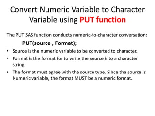 Convert Numeric Variable to Character
Variable using PUT function
The PUT SAS function conducts numeric-to-character conversation:
PUT(source , Format);
• Source is the numeric variable to be converted to character.
• Format is the format for to write the source into a character
string.
• The format must agree with the source type. Since the source is
Numeric variable, the format MUST be a numeric format.
 