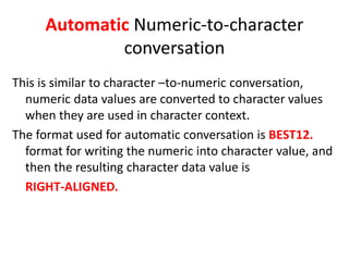 Automatic Numeric-to-character
conversation
This is similar to character –to-numeric conversation,
numeric data values are converted to character values
when they are used in character context.
The format used for automatic conversation is BEST12.
format for writing the numeric into character value, and
then the resulting character data value is
RIGHT-ALIGNED.
 
