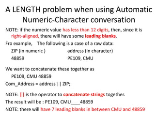 A LENGTH problem when using Automatic
Numeric-Character conversation
NOTE: if the numeric value has less than 12 digits, then, since it is
right-aligned, there will have some leading blanks.
Fro example, The following is a case of a raw data:
ZIP (in numeric ) address (in character)
48859 PE109, CMU
We want to concatenate these together as
PE109, CMU 48859
Com_Address = address || ZIP;
NOTE: || is the operator to concatenate strings together.
The result will be : PE109, CMU 48859
NOTE: there will have 7 leading blanks in between CMU and 48859
 
