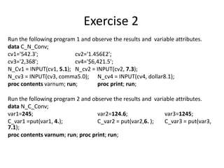 Exercise 2
Run the following program 1 and observe the results and variable attributes.
data C_N_Conv;
cv1='542.3'; cv2='1.456E2';
cv3='2,368'; cv4='$6,421.5';
N_Cv1 = INPUT(cv1, 5.1); N_cv2 = INPUT(cv2, 7.3);
N_cv3 = INPUT(cv3, comma5.0); N_cv4 = INPUT(cv4, dollar8.1);
proc contents varnum; run; proc print; run;
Run the following program 2 and observe the results and variable attributes.
data N_C_Conv;
var1=245; var2=124.6; var3=1245;
C_var1 =put(var1, 4.); C_var2 = put(var2,6. ); C_var3 = put(var3,
7.1);
proc contents varnum; run; proc print; run;
 